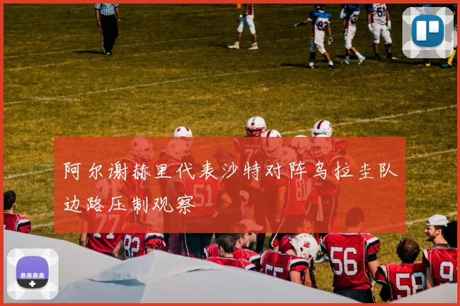 阿尔谢赫里代表沙特对阵乌拉圭队边路压制观察