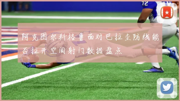 阿克图尔科格鲁面对巴拉圭防线能否拉开空间射门数据盘点