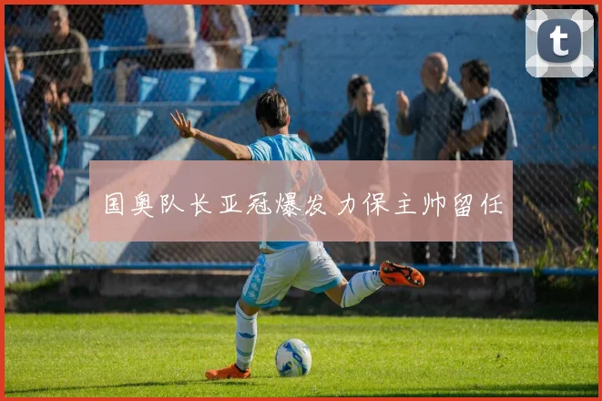 国奥队长亚冠爆发力保主帅留任