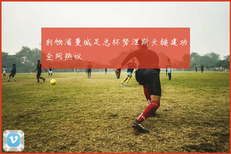 利物浦曼城足总杯努涅斯头槌建功全网热议
