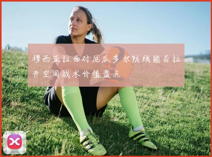 穆西亚拉面对厄瓜多尔防线能否拉开空间战术价值盘点