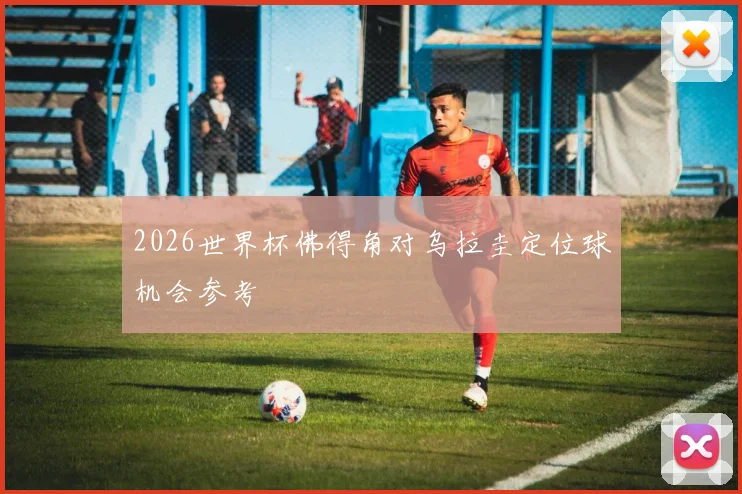 2026世界杯佛得角对乌拉圭定位球机会参考