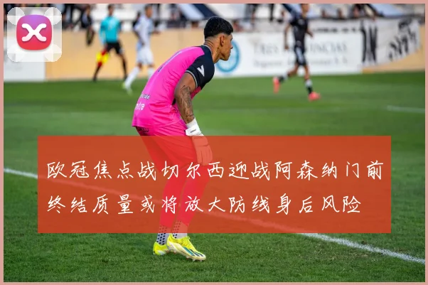 欧冠焦点战切尔西迎战阿森纳门前终结质量或将放大防线身后风险