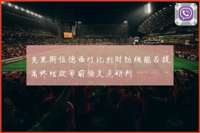 克里斯伍德面对比利时防线能否提高终结效率前场支点研判