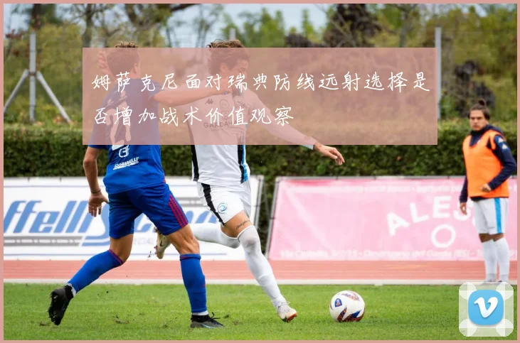 姆萨克尼面对瑞典防线远射选择是否增加战术价值观察