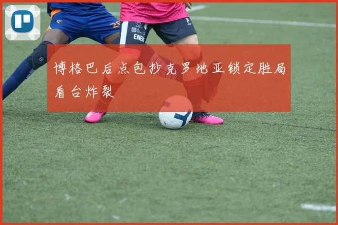 博格巴后点包抄克罗地亚锁定胜局看台炸裂