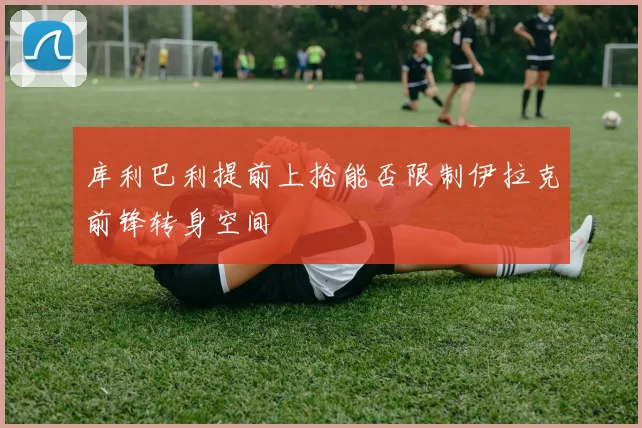 库利巴利提前上抢能否限制伊拉克前锋转身空间