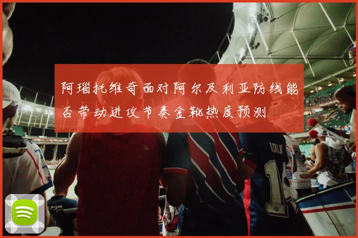 阿瑙托维奇面对阿尔及利亚防线能否带动进攻节奏金靴热度预测