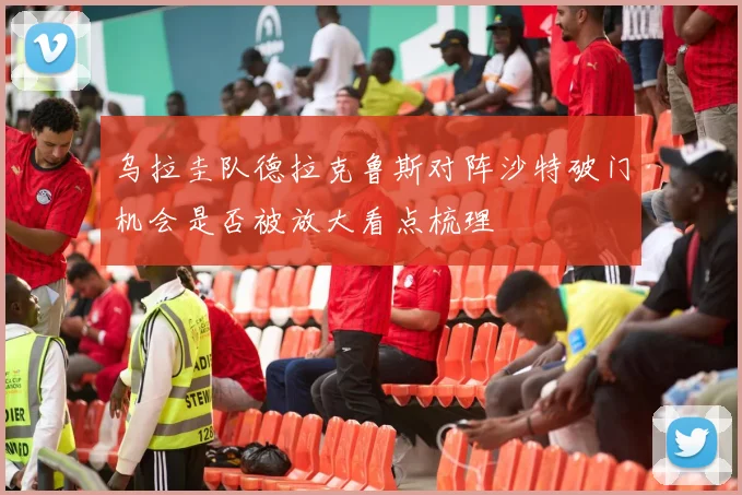 乌拉圭队德拉克鲁斯对阵沙特破门机会是否被放大看点梳理