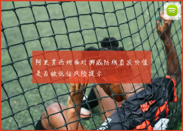 阿里贾西姆面对挪威防线首发价值是否被低估风险提示