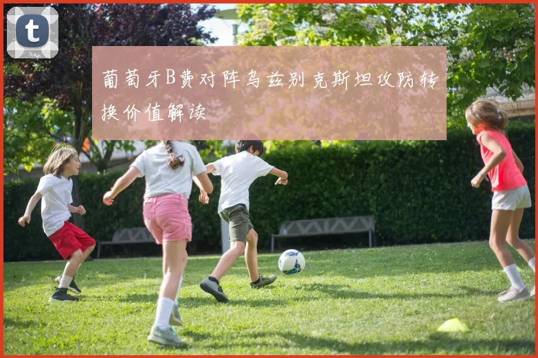 葡萄牙B费对阵乌兹别克斯坦攻防转换价值解读