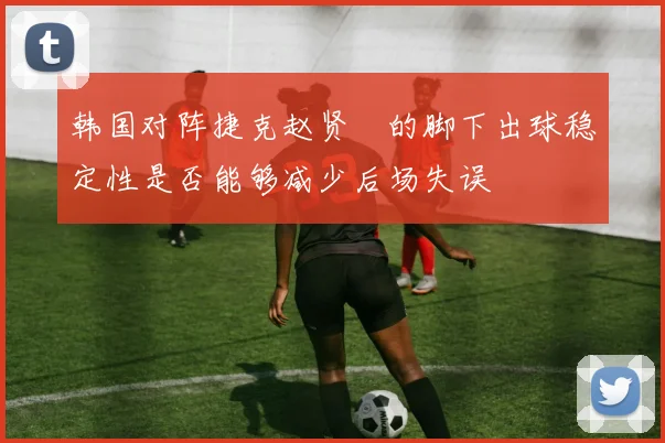 韩国对阵捷克赵贤祐的脚下出球稳定性是否能够减少后场失误