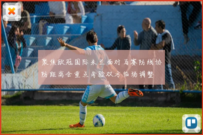 聚焦欧冠国际米兰面对马赛防线协防距离会重点考验双方临场调整