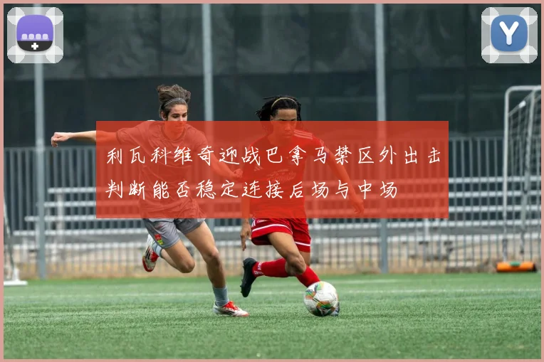 利瓦科维奇迎战巴拿马禁区外出击判断能否稳定连接后场与中场