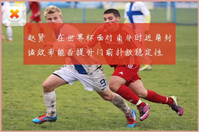 赵贤祐在世界杯面对南非时近角封堵效率能否提升门前扑救稳定性