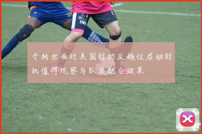 于纳尔面对美国时的反越位启动时机值得观察与队友配合效果