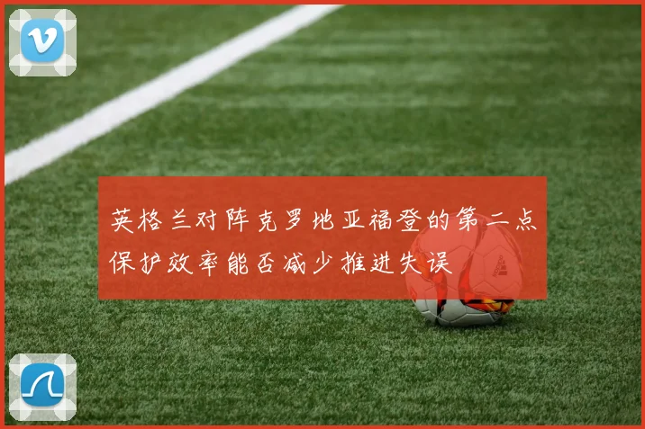 英格兰对阵克罗地亚福登的第二点保护效率能否减少推进失误
