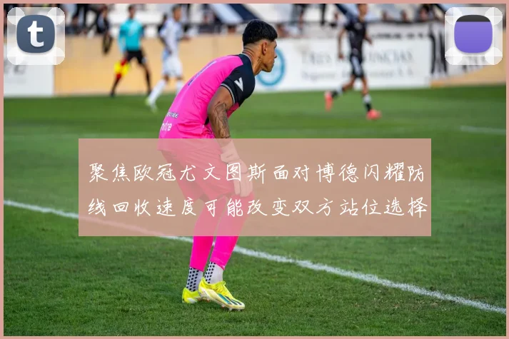 聚焦欧冠尤文图斯面对博德闪耀防线回收速度可能改变双方站位选择