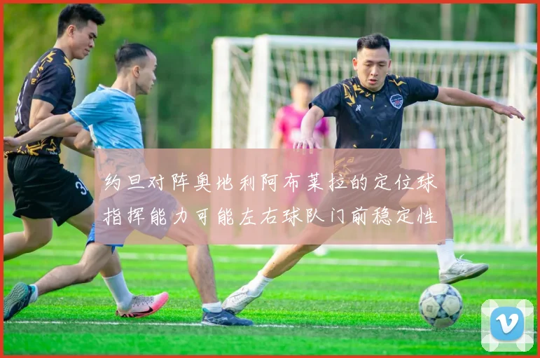 约旦对阵奥地利阿布莱拉的定位球指挥能力可能左右球队门前稳定性