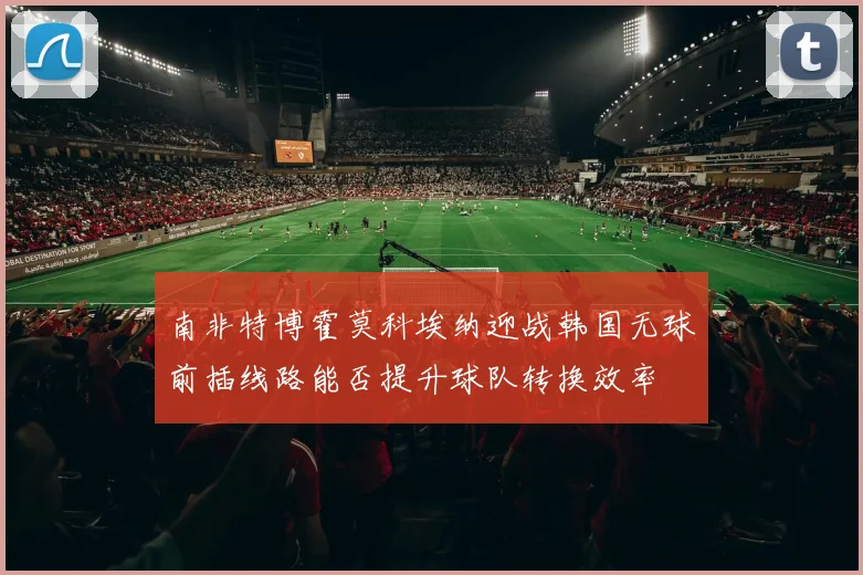 南非特博霍莫科埃纳迎战韩国无球前插线路能否提升球队转换效率