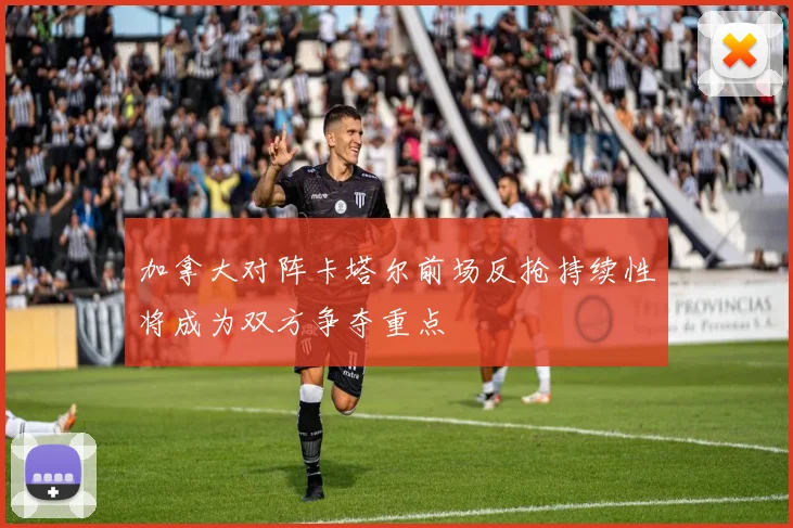 加拿大对阵卡塔尔前场反抢持续性将成为双方争夺重点