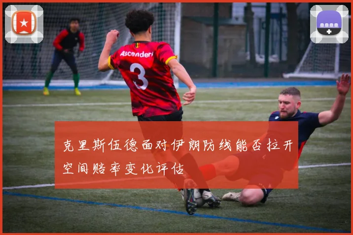 克里斯伍德面对伊朗防线能否拉开空间赔率变化评估