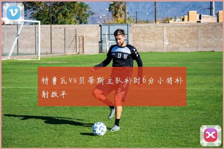 特鲁瓦vs贝蒂斯主队补时6分小将补射扳平