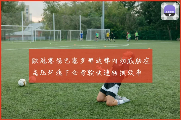 欧冠赛场巴塞罗那边锋内切威胁在高压环境下会考验快速转换效率