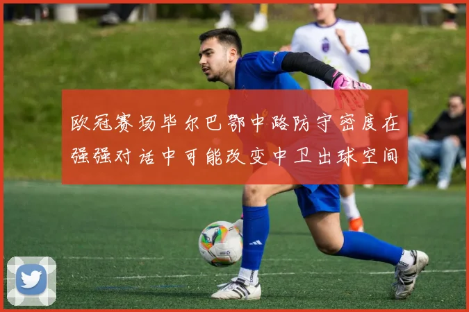 欧冠赛场毕尔巴鄂中路防守密度在强强对话中可能改变中卫出球空间