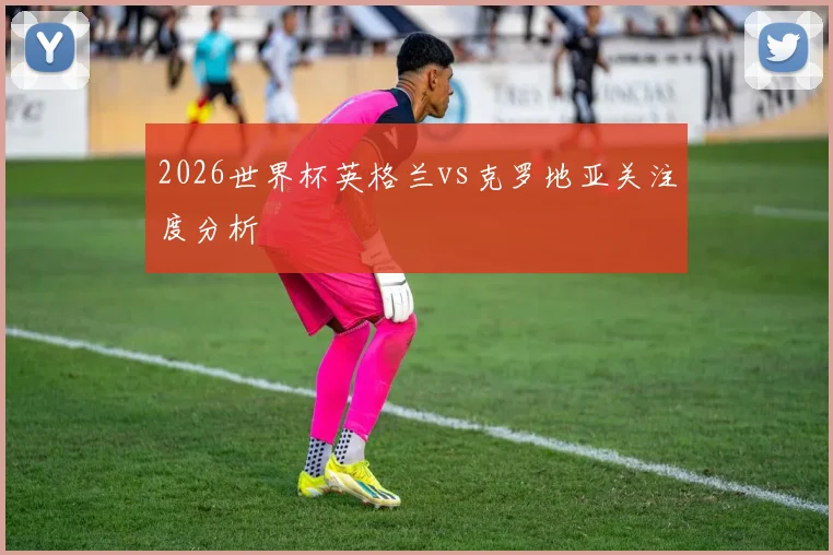 2026世界杯英格兰vs克罗地亚关注度分析