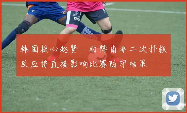 韩国核心赵贤祐对阵南非二次扑救反应将直接影响比赛防守结果