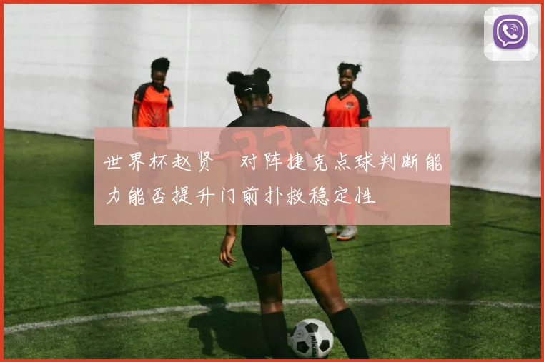 世界杯赵贤祐对阵捷克点球判断能力能否提升门前扑救稳定性