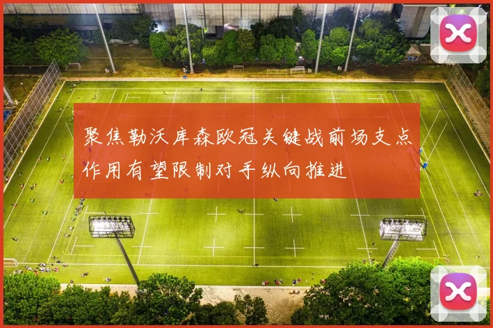 聚焦勒沃库森欧冠关键战前场支点作用有望限制对手纵向推进