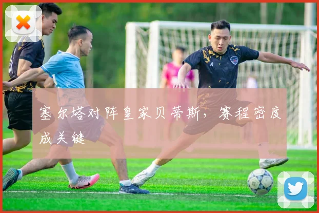 塞尔塔对阵皇家贝蒂斯，赛程密度成关键