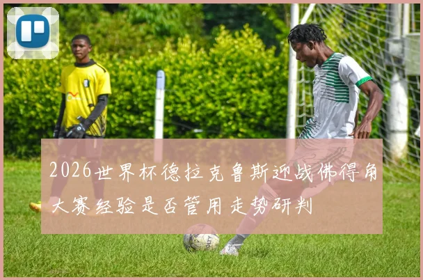 2026世界杯德拉克鲁斯迎战佛得角大赛经验是否管用走势研判